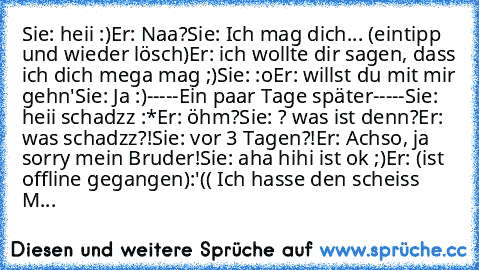 Sie: heii :)
Er: Naa?
Sie: Ich mag dich... (eintipp und wieder lösch)
Er: ich wollte dir sagen, dass ich dich mega mag ;)
Sie: :o
Er: willst du mit mir gehn'
Sie: Ja :)
-----Ein paar Tage später-----
Sie: heii schadzz :*
Er: öhm?
Sie: ? was ist denn?
Er: was schadzz?!
Sie: vor 3 Tagen?!
Er: Achso, ja sorry mein Bruder!
Sie: aha hihi ist ok ;)
Er: (ist offline gegangen)
:'(( Ich hasse den scheis...