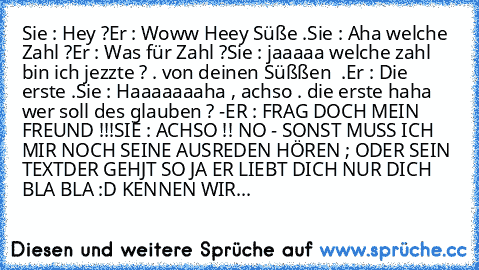 Sie : Hey ?
Er : Woww Heey Süße .
Sie : Aha welche Zahl ?
Er : Was für Zahl ?
Sie : jaaaaa welche zahl bin ich jezzte ? . von deinen Süßßen  .
Er : Die erste .
Sie : Haaaaaaaha , achso . die erste haha wer soll des glauben ? -
ER : FRAG DOCH MEIN FREUND !!!
SIE : ACHSO !! NO - SONST MUSS ICH MIR NOCH SEINE AUSREDEN HÖREN ; ODER SEIN TEXT
DER GEHJT SO JA ER LIEBT DICH NUR DICH BLA BLA :D KENNEN ...