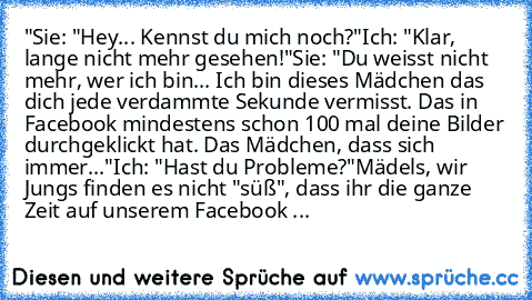 "Sie: "Hey... Kennst du mich noch?"
Ich: "Klar, lange nicht mehr gesehen!"
Sie: "Du weisst nicht mehr, wer ich bin... Ich bin dieses Mädchen das dich jede verdammte Sekunde vermisst. Das in Facebook mindestens schon 100 mal deine Bilder durchgeklickt hat. Das Mädchen, dass sich immer..."
Ich: "Hast du Probleme?"
Mädels, wir Jungs finden es nicht "süß", dass ihr die ganze Zeit auf unserem Facebo...