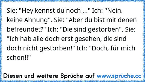 Sie: "Hey kennst du noch ..." Ich: "Nein, keine Ahnung". Sie: "Aber du bist mit denen befreundet?" Ich: "Die sind gestorben". Sie: "Ich hab alle doch erst gesehen, die sind doch nicht gestorben!" Ich: "Doch, für mich schon!!"