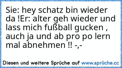 Sie: hey schatz bin wieder da !
Er: alter geh wieder und lass mich fußball gucken , auch ja und ab pro po lern mal abnehmen !! -,-