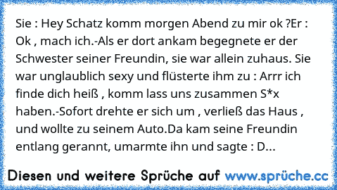 Sie : Hey Schatz komm morgen Abend zu mir ok ?
Er : Ok , mach ich.
-Als er dort ankam begegnete er der Schwester seiner Freundin, sie war allein zuhaus. Sie war unglaublich sexy und flüsterte ihm zu : Arrr ich finde dich heiß , komm lass uns zusammen S*x haben.
-Sofort drehte er sich um , verließ das Haus , und wollte zu seinem Auto.
Da kam seine Freundin entlang gerannt, umarmte ihn und sagte ...