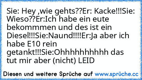 Sie: Hey ,wie gehts??
Er: Kacke!!!
Sie: Wieso??
Er:Ich habe ein eute bekommmen und des ist ein Diesel!!!
Sie:Naund!!!!
Er:Ja aber ich habe E10 rein getankt!!!
Sie:Ohhhhhhhhhh das tut mir aber (nicht) LEID