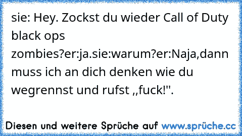 sie: Hey. Zockst du wieder Call of Duty black ops zombies?
er:ja.
sie:warum?
er:Naja,dann muss ich an dich denken wie du wegrennst und rufst ,,fuck!''.