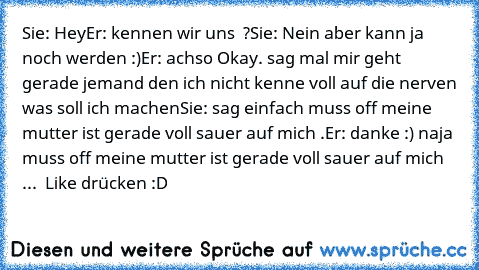 Sie: Hey
Er: kennen wir uns  ?
Sie: Nein aber kann ja noch werden :)
Er: achso Okay. sag mal mir geht gerade jemand den ich nicht kenne voll auf die nerven was soll ich machen
Sie: sag einfach muss off meine mutter ist gerade voll sauer auf mich .
Er: danke :) naja muss off meine mutter ist gerade voll sauer auf mich ... 
 Like drücken :D