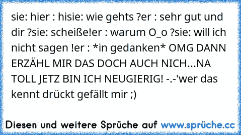 sie: hi
er : hi
sie: wie gehts ?
er : sehr gut und dir ?
sie: scheiße!
er : warum O_o ?
sie: will ich nicht sagen !
er : *in gedanken* OMG DANN ERZÄHL MIR DAS DOCH AUCH NICH...NA TOLL JETZ BIN ICH NEUGIERIG! -.-'
wer das kennt drückt gefällt mir ;)