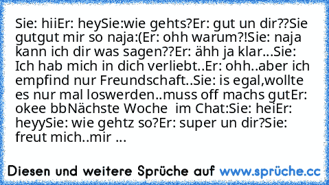 Sie: hii
Er: hey
Sie:wie geht´s?
Er: gut un dir??
Sie gutgut mir so naja:(
Er: ohh warum?!
Sie: naja kann ich dir was sagen??
Er: ähh ja klar...
Sie: Ich hab mich in dich verliebt..
Er: ohh..aber ich empfind nur Freundschaft..
Sie: is egal,wollte es nur mal loswerden..muss off machs gut
Er: okee bb
Nächste Woche  im Chat:
Sie: hei
Er: heyy
Sie: wie gehtz so?
Er: super un dir?
Sie: freut mich..m...