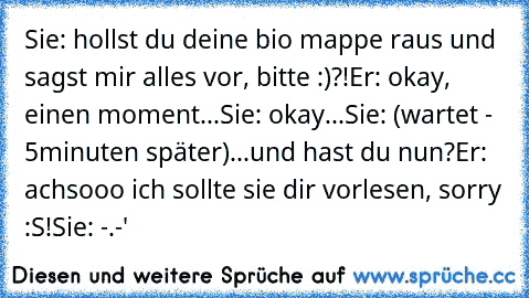 Sie: hollst du deine bio mappe raus und sagst mir alles vor, bitte :)?!
Er: okay, einen moment...
Sie: okay...
Sie: (wartet - 5minuten später)...und hast du nun?
Er: achsooo ich sollte sie dir vorlesen, sorry :S!
Sie: -.-'