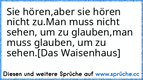 Sie hören,
aber sie hören nicht zu.
Man muss nicht sehen, um zu glauben,
man muss glauben, um zu sehen.
[Das Waisenhaus]