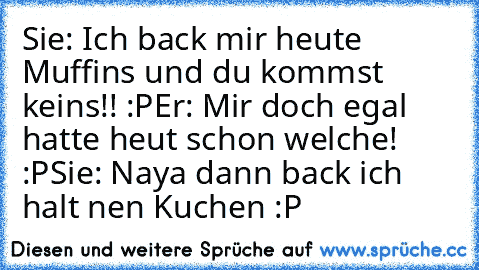 Sie: Ich back mir heute Muffins und du kommst         keins!! :P
Er: Mir doch egal hatte heut schon welche! :P
Sie: Naya dann back ich halt nen Kuchen :P