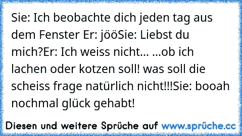 Sie: Ich beobachte dich jeden tag aus dem Fenster ♥
Er: jöö
Sie: Liebst du mich?
Er: Ich weiss nicht... ...ob ich lachen oder kotzen soll! was soll die scheiss frage natürlich nicht!!!
Sie: booah nochmal glück gehabt!