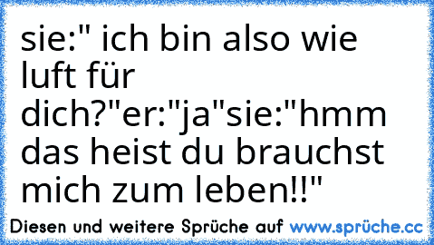 sie:" ich bin also wie luft für dich?"
er:"ja"
sie:"hmm das heist du brauchst mich zum leben!!"