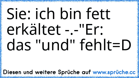 Sie: ich bin fett erkältet -.-"
Er: das "und" fehlt
=D