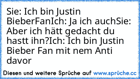 Sie: Ich bin Justin BieberFan
Ich: Ja ich auch
Sie: Aber ich hätt gedacht du hastt ihn?
Ich: Ich bin Justin Bieber Fan mit nem Anti davor♥