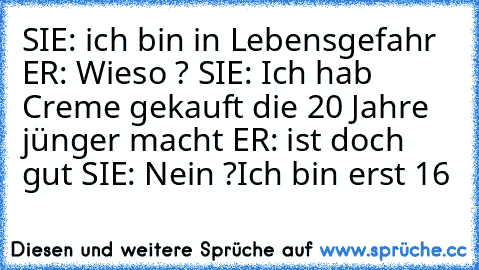 SIE: ich bin in Lebensgefahr ER: Wieso ? SIE: Ich hab Creme gekauft die 20 Jahre jünger macht ER: ist doch gut SIE: Nein ?Ich bin erst 16