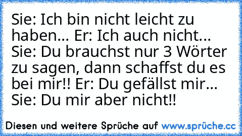 Sie: Ich bin nicht leicht zu haben... Er: Ich auch nicht... Sie: Du brauchst nur 3 Wörter zu sagen, dann schaffst du es bei mir!! Er: Du gefällst mir... Sie: Du mir aber nicht!!