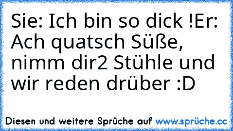 Sie: Ich bin so dick !
Er: Ach quatsch Süße, nimm dir
2 Stühle und wir reden drüber :D