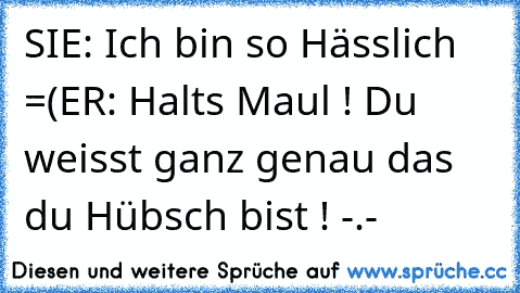 SIE: Ich bin so Hässlich =(
ER: Halts Maul ! Du weisst ganz genau das du Hübsch bist ! -.-