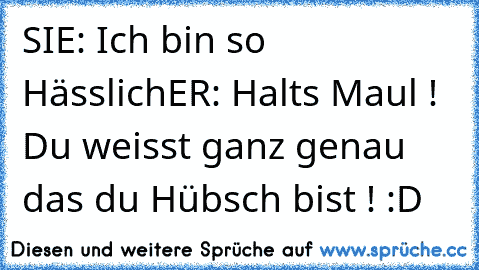 SIE: Ich bin so Hässlich
ER: Halts Maul ! Du weisst ganz genau das du Hübsch bist ! :D