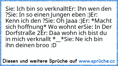 Sie: Ich bin so verknallt
Er: Ihn wen den ?
Sie: In so einen Jungen eben :)
Er: Kenn ich den ?
Sie: Oh Jaaa :)
Er: *Macht sich hoffnung* Wo wohnt er
Sie: In Der Dorfstraße 2
Er: Daa wohn ich bist du in mich verknallt *__*
Sie: Ne ich bin ihn deinen broo :D