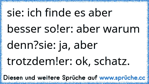 sie: ich finde es aber besser so!
er: aber warum denn?
sie: ja, aber trotzdem!
er: ok, schatz.
♥