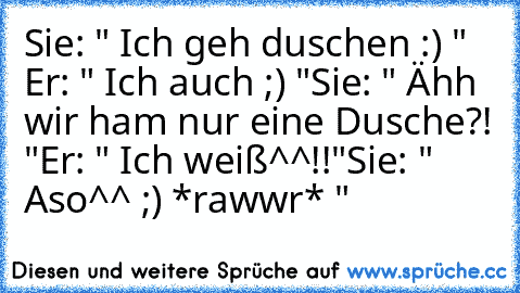 Sie: " Ich geh duschen :) " Er: " Ich auch ;) "
Sie: " Ähh wir ham nur eine Dusche?! "
Er: " Ich weiß^^!!"
Sie: " Aso^^ ;) *rawwr* "