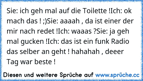 Sie: ich geh mal auf die Toilette !
Ich: ok mach das ! ;)
Sie: aaaah , da ist einer der mir nach redet !
Ich: waaas ?
Sie: ja geh mal gucken !
Ich: das ist ein funk Radio das selber an geht ! 
hahahah , deeer Tag war beste !