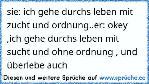 sie: ich gehe durchs leben mit zucht und ordnung..
er: okey ,ich gehe durchs leben mit sucht und ohne ordnung , und überlebe auch