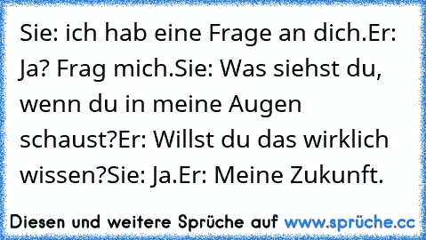 Sie: ich hab eine Frage an dich.
Er: Ja? Frag mich.
Sie: Was siehst du, wenn du in meine Augen schaust?
Er: Willst du das wirklich wissen?
Sie: Ja.
Er: Meine Zukunft.