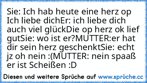 Sie: Ich hab heute eine herz op Ich liebe dich
Er: ich liebe dich auch viel glück
Die op herz ok lief gut
Sie: wo ist er?
MUTTER:er hat dir sein herz geschenkt
Sie: echt jz oh nein :(
MUTTER: nein spaaß er ist Scheißen :D