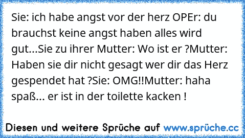 Sie: ich habe angst vor der herz OP
Er: du brauchst keine angst haben alles wird gut
...
Sie zu ihrer Mutter:﻿ Wo ist er ?
Mutter: Haben sie dir nicht gesagt wer dir das Herz gespendet hat ?
Sie: OMG!!
Mutter: haha spaß... er ist in der toilette kacken !