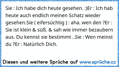 Sie : Ich habe dich heute gesehen. :)
Er : Ich hab heute auch endlich meinen Schatz wieder gesehen.
Sie ( eifersüchtig ) : aha. wen den ?
Er : Sie ist klein & süß. & sah wie immer bezaubern aus. Du kennst sie bestimmt ..
Sie : Wen meinst du ?
Er : Natürlich Dich. ♥