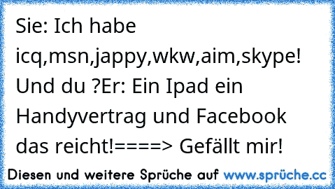 Sie: Ich habe icq,msn,jappy,wkw,aim,skype! Und du ?
Er: Ein Ipad ein Handyvertrag und Facebook das reicht!
====> Gefällt mir!