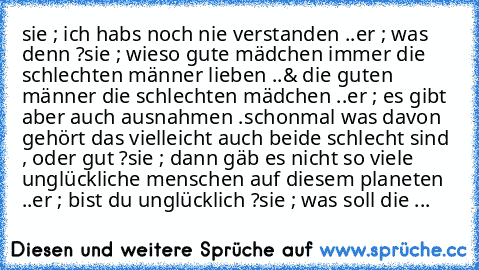 sie ; ich habs noch nie verstanden ..
er ; was denn ?
sie ; wieso gute mädchen immer die schlechten männer lieben ..
& die guten männer die schlechten mädchen ..
er ; es gibt aber auch ausnahmen .
schonmal was davon gehört das vielleicht auch beide schlecht sind , oder gut ?
sie ; dann gäb es nicht so viele unglückliche menschen auf diesem planeten ..
er ; bist du unglücklich ?
sie ; was soll d...