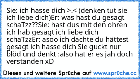 Sie: ich hasse dich >.< (denken tut sie ich liebe dich)
Er: was hast du gesagt schaTzz??
Sie: hast dus mit den ohren ich hab gesagt ich liebe dich schaTzz
Er: asoo ich dachte du hättest gesagt ich hasse dich 
Sie guckt nur blöd und denkt :also hat er es jah doch verstanden xD