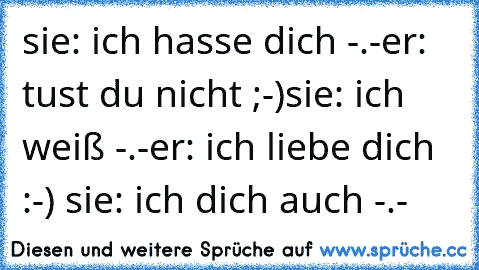 sie: ich hasse dich -.-
er: tust du nicht ;-)
sie: ich weiß -.-
er: ich liebe dich :-) ♥
sie: ich dich auch -.- ♥