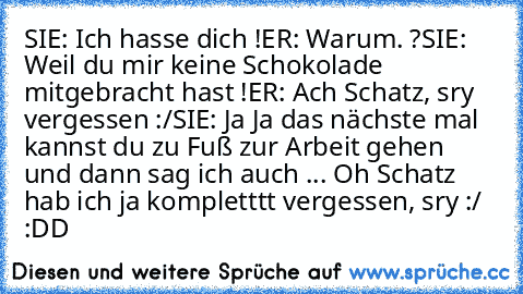 SIE: Ich hasse dich !
ER: Warum. ?
SIE: Weil du mir keine Schokolade mitgebracht hast !
ER: Ach Schatz, sry vergessen :/
SIE: Ja Ja das nächste mal kannst du zu Fuß zur Arbeit gehen und dann sag ich auch ... Oh Schatz hab ich ja kompletttt vergessen, sry :/ 
:DD