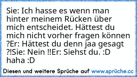 Sie: Ich hasse es wenn man hinter meinem Rücken über mich entscheidet. Hättest du mich nicht vorher fragen können ?
Er: Hättest du denn jaa gesagt ?!
Sie: Nein !!
Er: Siehst du. 
:D haha :D