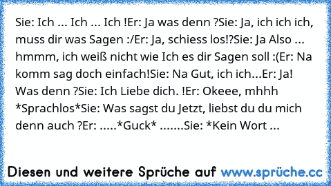 Sie: Ich ... Ich ... Ich !
Er: Ja was denn ?
Sie: Ja, ich ich ich, muss dir was Sagen :/
Er: Ja, schiess los!?
Sie: Ja Also ... hmmm, ich weiß nicht wie Ich es dir Sagen soll :(
Er: Na komm sag doch einfach!
Sie: Na Gut, ich ich...
Er: Ja! Was denn ?
Sie: Ich Liebe dich. !
Er: Okeee, mhhh *Sprachlos*
Sie: Was sagst du Jetzt, liebst du du mich denn auch ?
Er: .....*Guck* .......
Sie: *Kein Wort ...