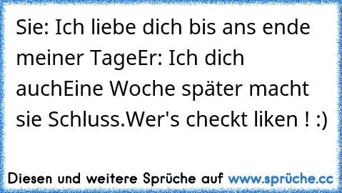 Sie: Ich liebe dich bis ans ende meiner Tage
Er: Ich dich auch
Eine Woche später macht sie Schluss.
Wer's checkt liken ! :)