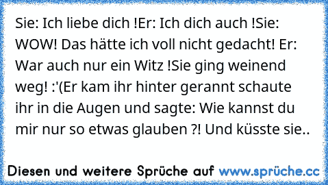 Sie: Ich liebe dich !
Er: Ich dich auch !
Sie: WOW! Das hätte ich voll nicht gedacht! ◕‿◕
Er: War auch nur ein Witz !
Sie ging weinend weg! :'(
Er kam ihr hinter gerannt schaute ihr in die Augen und sagte: Wie kannst du mir nur so etwas glauben ?! Und küsste sie.. ♥