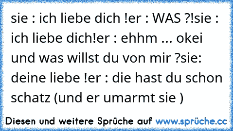 sie : ich liebe dich !
er : WAS ?!
sie : ich liebe dich!
er : ehhm ... okei und was willst du von mir ?
sie: deine liebe !
er : die hast du schon schatz (und er umarmt sie )♥