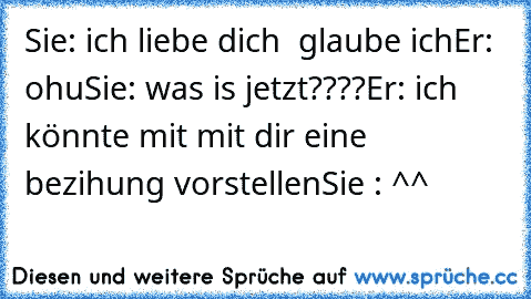 Sie: ich liebe dich  glaube ich
Er: ohu
Sie: was is jetzt????
Er: ich könnte mit mit dir eine bezihung vorstellen
Sie : ^^