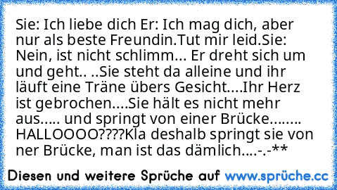 Sie: Ich liebe dich ♥
Er: Ich mag dich, aber nur als beste Freundin.
Tut mir leid.
Sie: Nein, ist nicht schlimm.
.. Er dreht sich um und geht..
 ..Sie steht da alleine und ihr läuft eine Träne übers Gesicht..
..Ihr Herz ist gebrochen..
..Sie hält es nicht mehr aus...
.. und springt von einer Brücke....
.... HALLOOOO????
Kla deshalb springt sie von ner Brücke, man ist das dämlich....-.-**