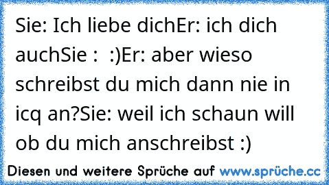 Sie: Ich liebe dich
Er: ich dich auch
Sie :  :)
Er: aber wieso schreibst du mich dann nie in icq an?
Sie: weil ich schaun will ob du mich anschreibst :)