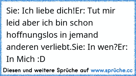 Sie: Ich liebe dich!
Er: Tut mir leid aber ich bin schon hoffnungslos in jemand anderen verliebt.
Sie: In wen?
Er: In Mich :D