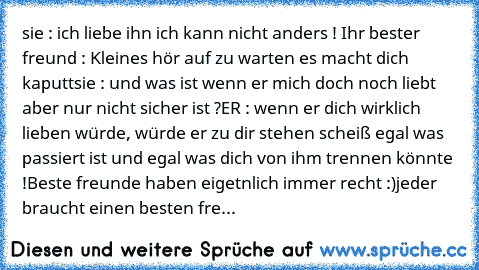 sie : ich liebe ihn ich kann nicht anders ! ♥
Ihr bester freund : Kleines hör auf zu warten es macht dich kaputt
sie : und was ist wenn er mich doch noch liebt aber nur nicht sicher ist ?
ER : wenn er dich wirklich lieben würde, würde er zu dir stehen scheiß egal was passiert ist und egal was dich von ihm trennen könnte !
Beste freunde haben eigetnlich immer recht :)
jeder braucht einen besten ...