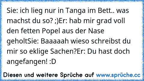 Sie: ich lieg nur in Tanga im Bett.. was machst du so? ;)
Er: hab mir grad voll den fetten Popel aus der Nase geholt
Sie: Baaaaah wieso schreibst du mir so eklige Sachen?
Er: Du hast doch angefangen! 
:D