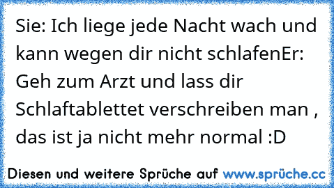 Sie: Ich liege jede Nacht wach und kann wegen dir nicht schlafen
Er: Geh zum Arzt und lass dir Schlaftablettet verschreiben man , das ist ja nicht mehr normal :D