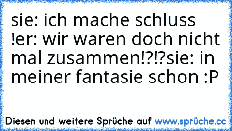 sie: ich mache schluss !
er: wir waren doch nicht mal zusammen!?!?
sie: in meiner fantasie schon :P